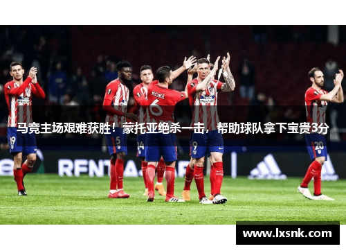 马竞主场艰难获胜！蒙托亚绝杀一击，帮助球队拿下宝贵3分