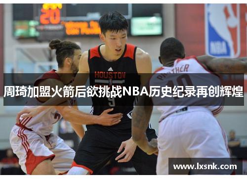 周琦加盟火箭后欲挑战NBA历史纪录再创辉煌